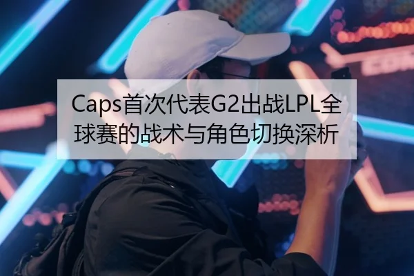 Caps首次代表G2出战LPL全球赛的战术与角色切换深析